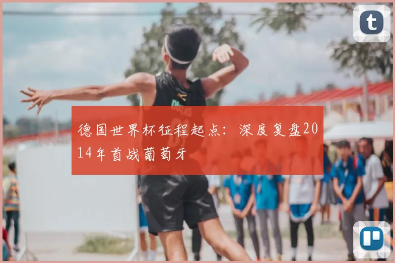 德国世界杯征程起点:深度复盘2014年首战葡萄牙
