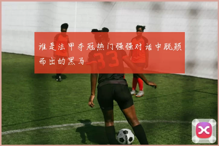 谁是法甲夺冠热门强强对话中脱颖而出的黑马