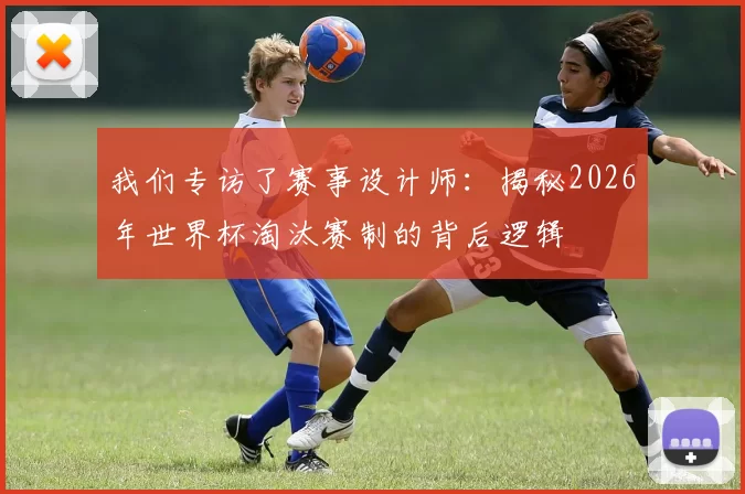 我们专访了赛事设计师：揭秘2026年世界杯淘汰赛制的背后逻辑
