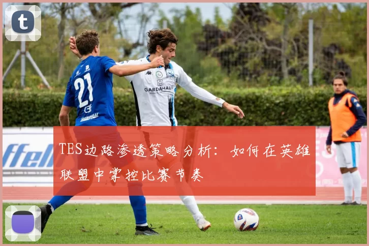 TES边路渗透策略分析：如何在英雄联盟中掌控比赛节奏