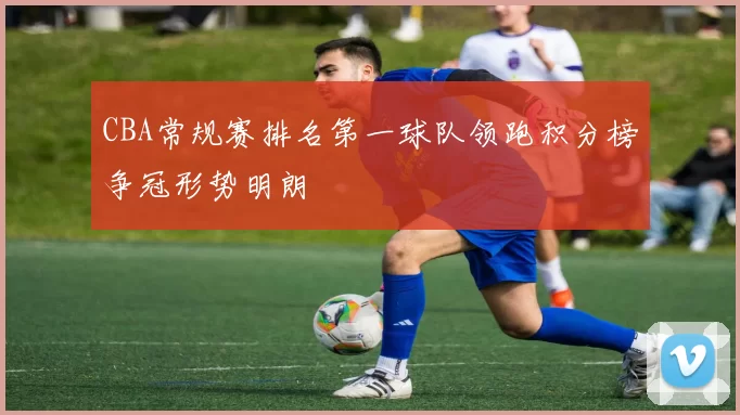 CBA常规赛排名第一球队领跑积分榜争冠形势明朗