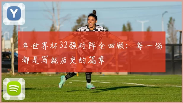 年世界杯32强对阵全回顾：每一场都是写就历史的篇章