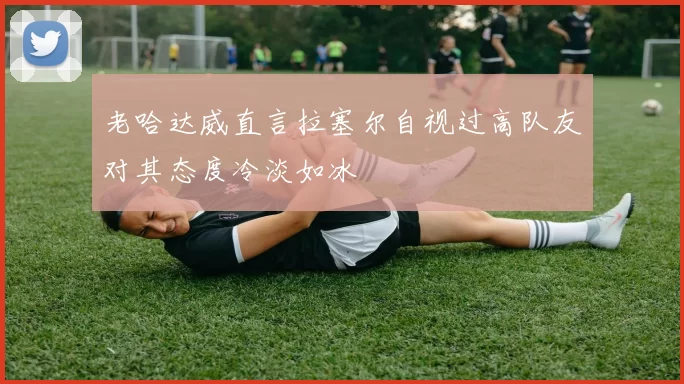 老哈达威直言拉塞尔自视过高队友对其态度冷淡如冰