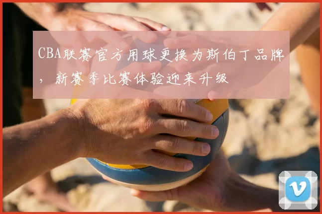 CBA联赛官方用球更换为斯伯丁品牌，新赛季比赛体验迎来升级