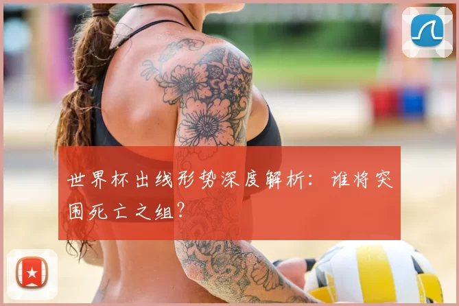 世界杯出线形势深度解析:谁将突围死亡之组?