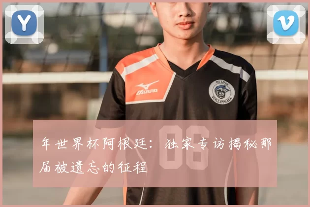 年世界杯阿根廷:独家专访揭秘那届被遗忘的征程