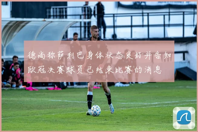 德尚称萨利巴身体状态良好并告知欧冠决赛球员已结束比赛的消息