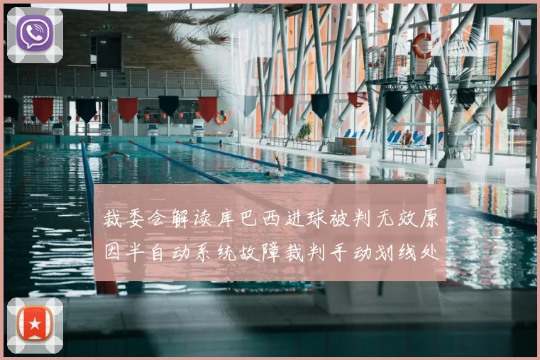 裁委会解读库巴西进球被判无效原因半自动系统故障裁判手动划线处理