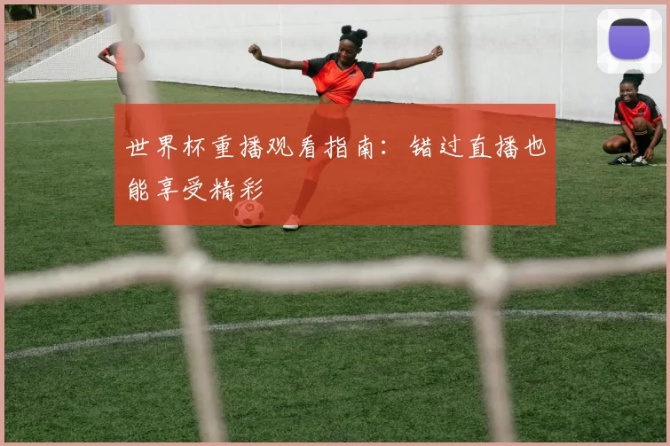 世界杯重播观看指南:错过直播也能享受精彩