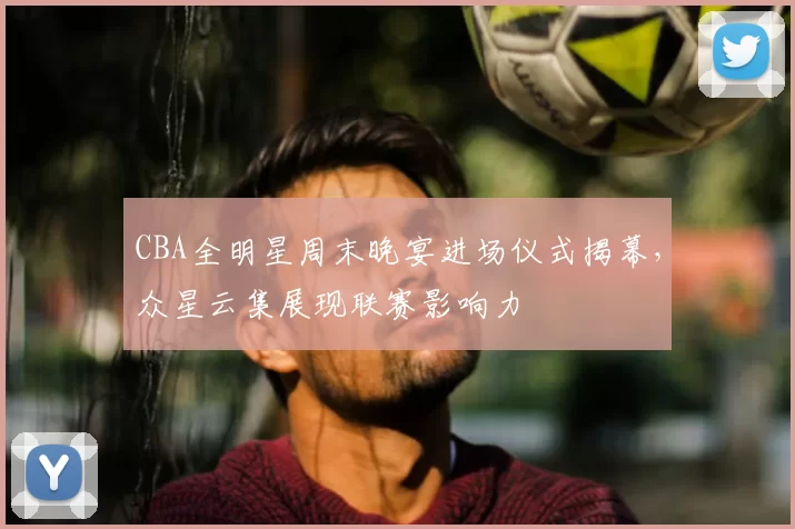 CBA全明星周末晚宴进场仪式揭幕,众星云集展现联赛影响力