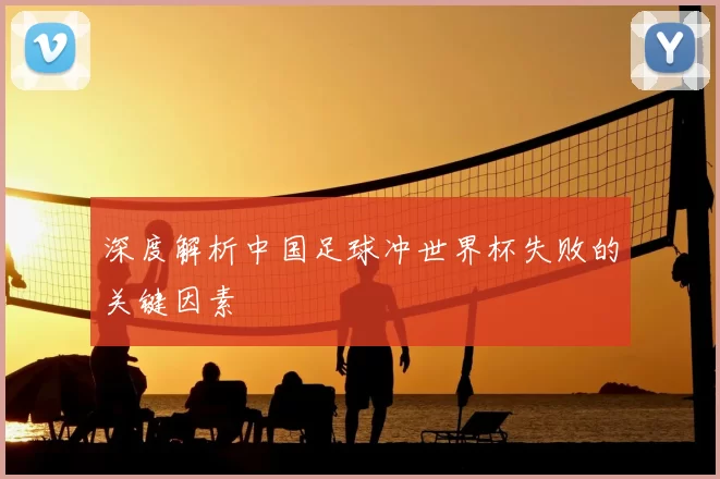 深度解析中国足球冲世界杯失败的关键因素