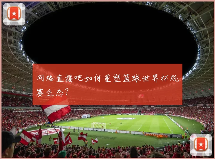 网络直播吧如何重塑篮球世界杯观赛生态？
