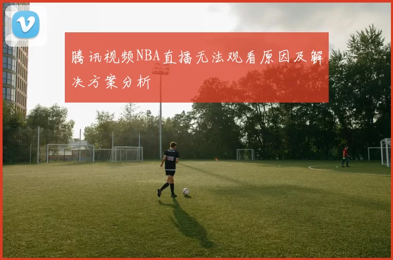 腾讯视频NBA直播无法观看原因及解决方案分析