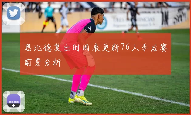 恩比德复出时间表更新76人季后赛前景分析