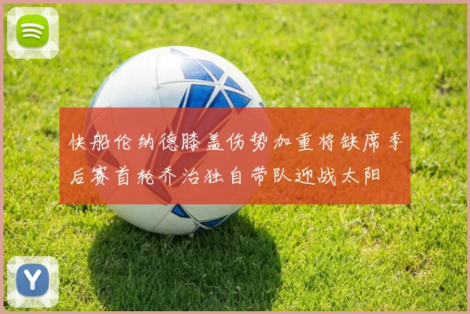 快船伦纳德膝盖伤势加重将缺席季后赛首轮乔治独自带队迎战太阳