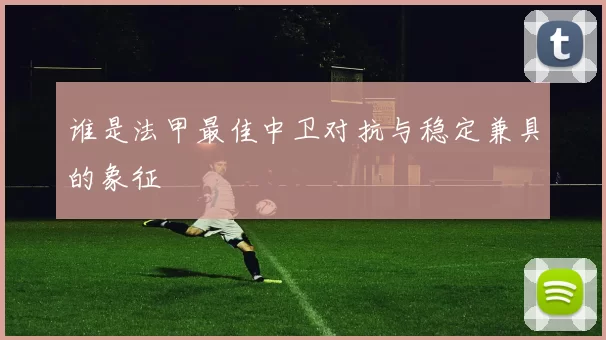 谁是法甲最佳中卫对抗与稳定兼具的象征