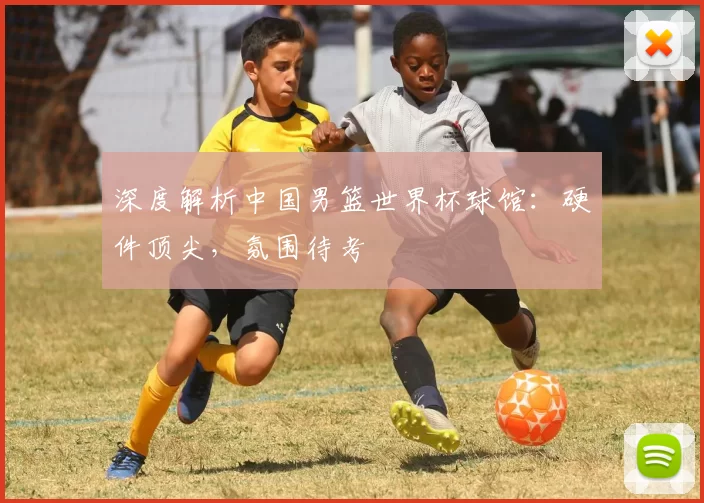 深度解析中国男篮世界杯球馆:硬件顶尖,氛围待考