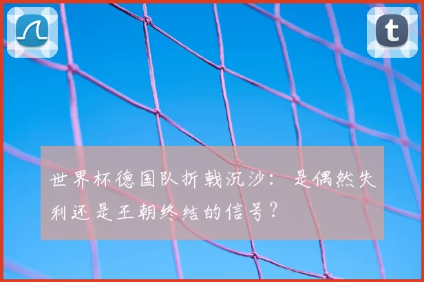 世界杯德国队折戟沉沙:是偶然失利还是王朝终结的信号?