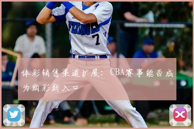 体彩销售渠道扩展：CBA赛事能否成为购彩新入口