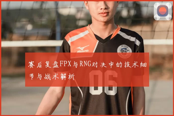 赛后复盘FPX与RNG对决中的技术细节与战术解析