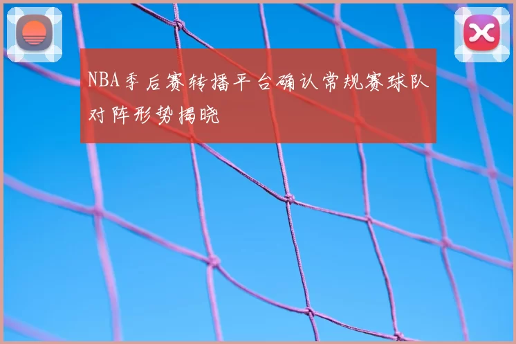 NBA季后赛转播平台确认常规赛球队对阵形势揭晓