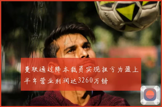 曼联通过降本裁员实现扭亏为盈上半年营业利润达3260万镑