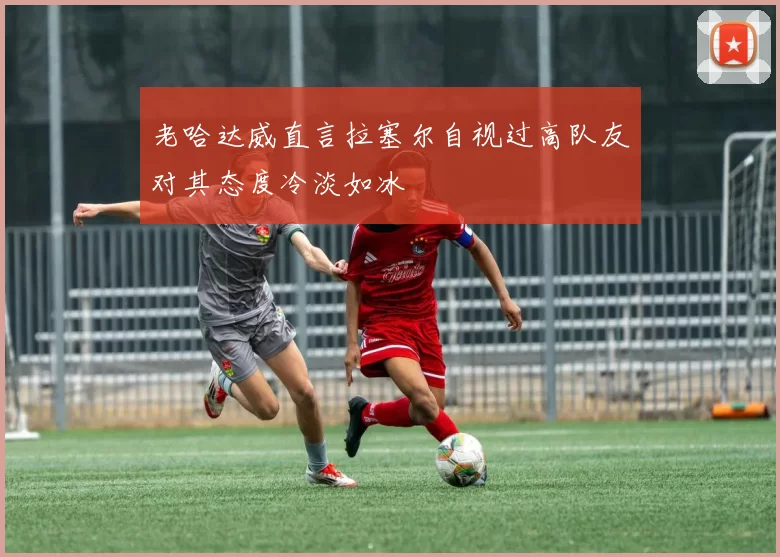 老哈达威直言拉塞尔自视过高队友对其态度冷淡如冰