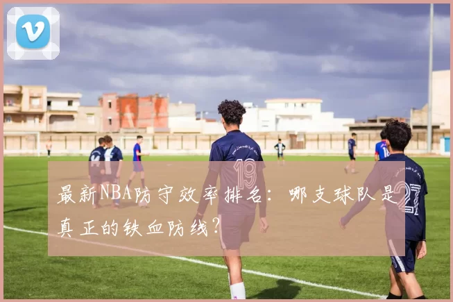 最新NBA防守效率排名：哪支球队是真正的铁血防线？