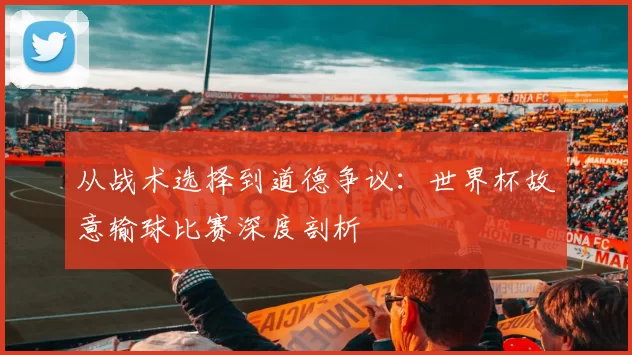 从战术选择到道德争议:世界杯故意输球比赛深度剖析