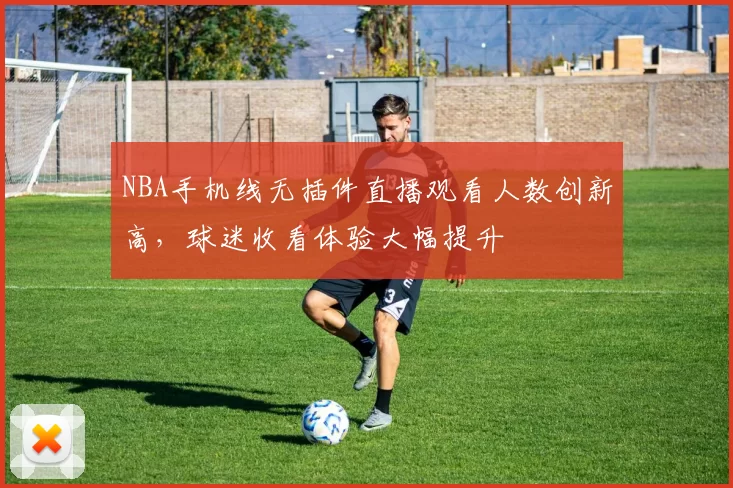 NBA手机线无插件直播观看人数创新高，球迷收看体验大幅提升