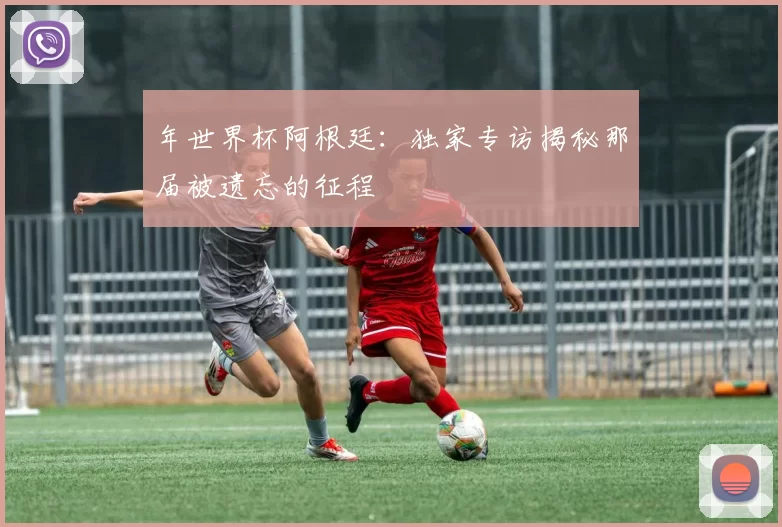 年世界杯阿根廷：独家专访揭秘那届被遗忘的征程