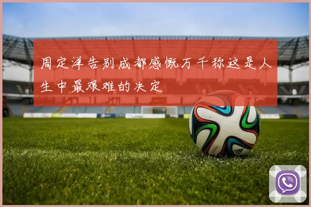 周定洋告别成都感慨万千称这是人生中最艰难的决定