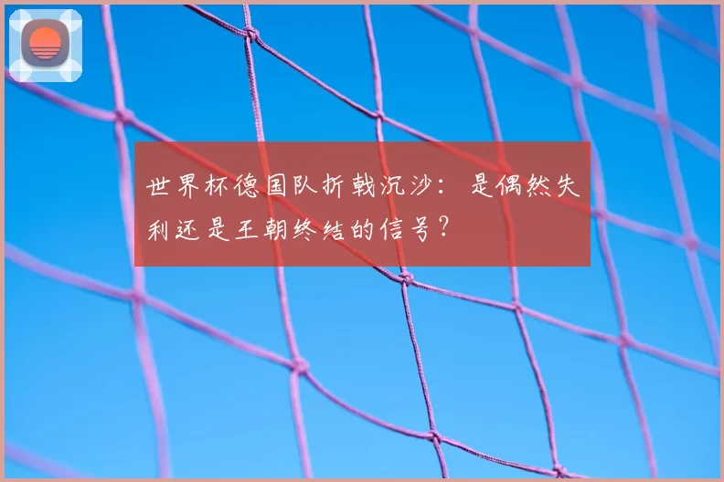 世界杯德国队折戟沉沙：是偶然失利还是王朝终结的信号？