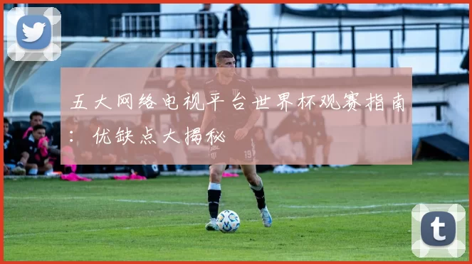 五大网络电视平台世界杯观赛指南:优缺点大揭秘