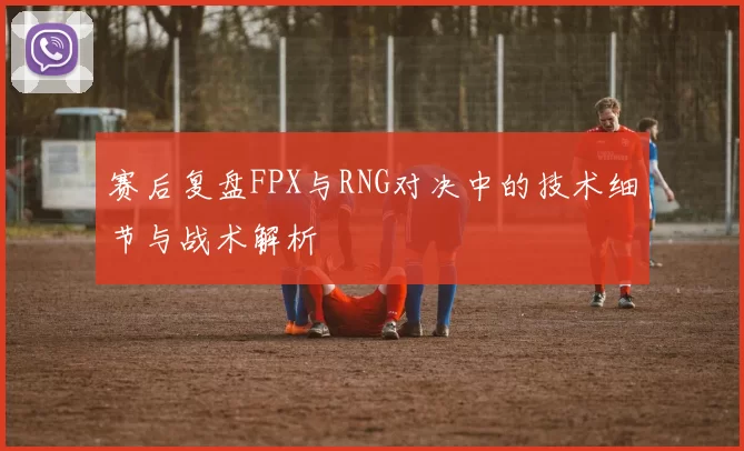 赛后复盘FPX与RNG对决中的技术细节与战术解析