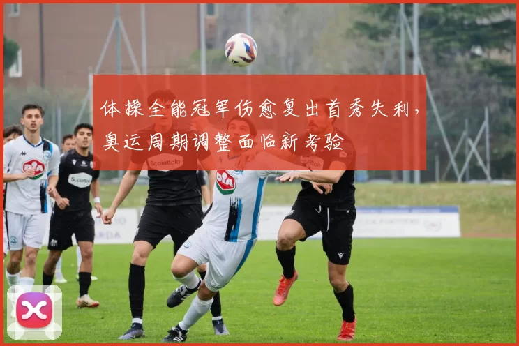 体操全能冠军伤愈复出首秀失利，奥运周期调整面临新考验