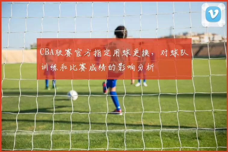 CBA联赛官方指定用球更换，对球队训练和比赛成绩的影响分析