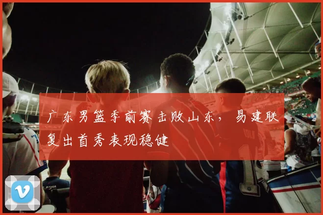 广东男篮季前赛击败山东，易建联复出首秀表现稳健