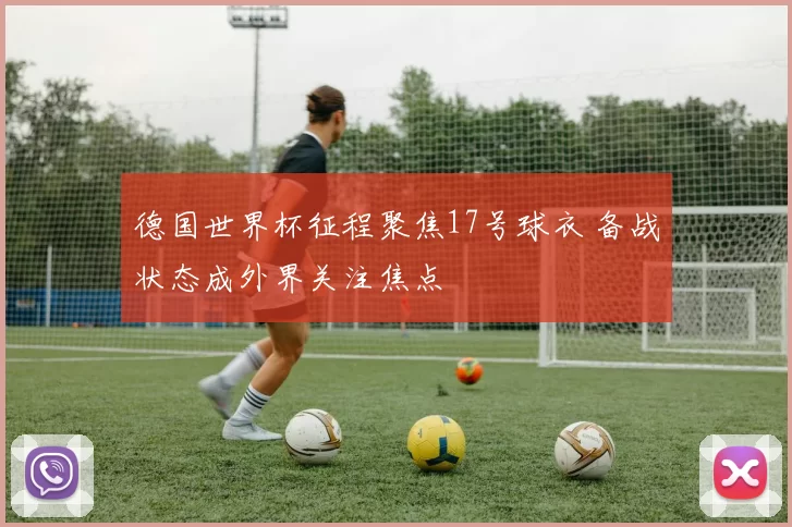 德国世界杯征程聚焦17号球衣 备战状态成外界关注焦点