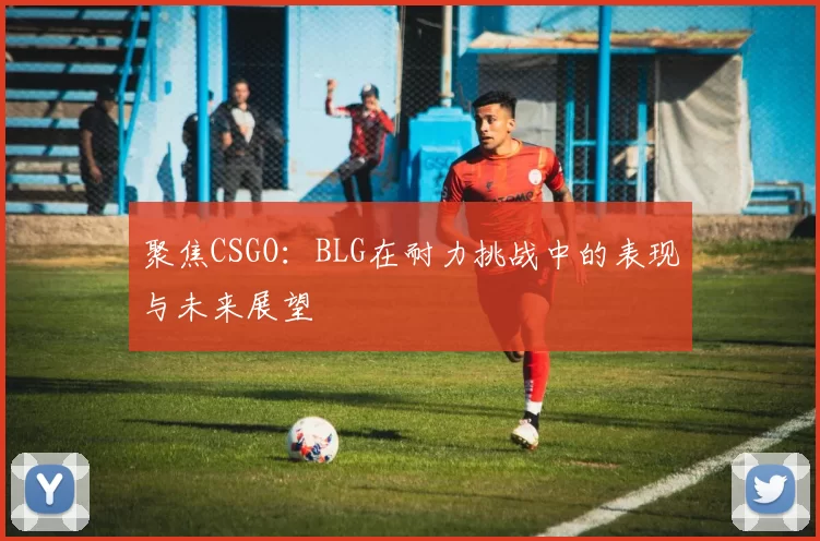 聚焦CSGO：BLG在耐力挑战中的表现与未来展望