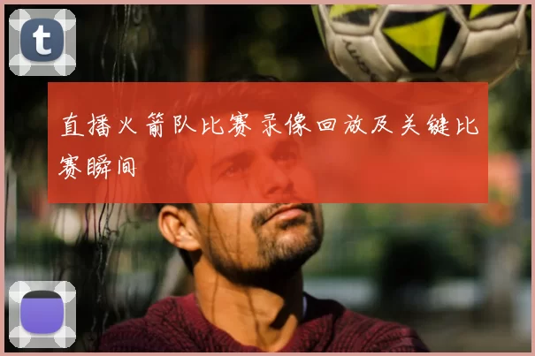 直播火箭队比赛录像回放及关键比赛瞬间